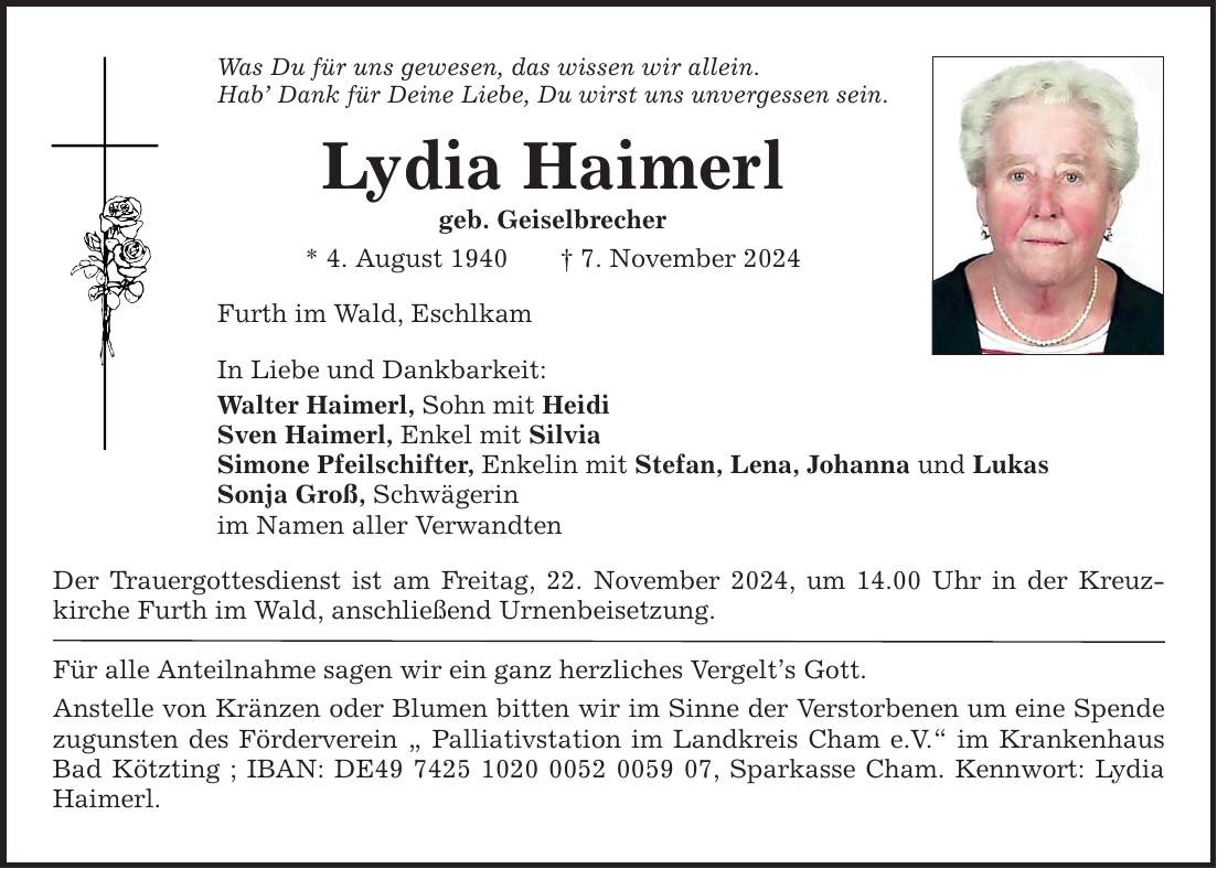 Was Du für uns gewesen, das wissen wir allein. Hab' Dank für Deine Liebe, Du wirst uns unvergessen sein. Lydia Haimerl geb. Geiselbrecher * 4. August 1940 _ 7. November 2024 Furth im Wald, Eschlkam In Liebe und Dankbarkeit: Walter Haimerl, Sohn mit Heidi Sven Haimerl, Enkel mit Silvia Simone Pfeilschifter, Enkelin mit Stefan, Lena, Johanna und Lukas Sonja Groß, Schwägerin im Namen aller Verwandten Der Trauergottesdienst ist am Freitag, 22. November 2024, um 14.00 Uhr in der Kreuz­kirche Furth im Wald, anschließend Urnenbeisetzung. Für alle Anteilnahme sagen wir ein ganz herzliches Vergelt's Gott. Anstelle von Kränzen oder Blumen bitten wir im Sinne der Verstorbenen um eine Spende zugunsten des Förderverein 