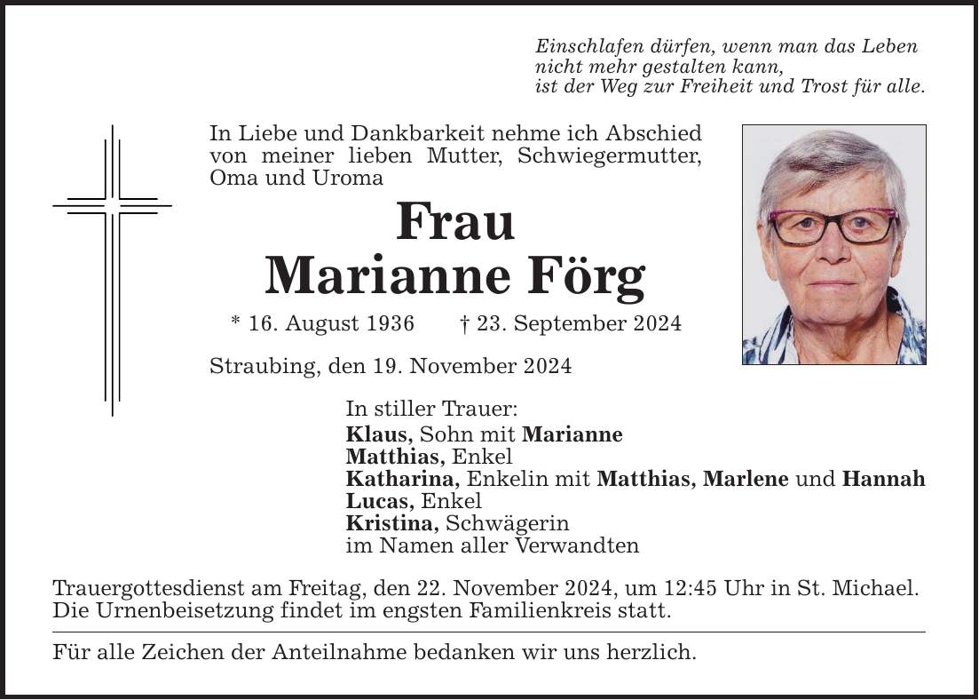 Einschlafen dürfen, wenn man das Leben nicht mehr gestalten kann, ist der Weg zur Freiheit und Trost für alle. In Liebe und Dankbarkeit nehme ich Abschied von meiner lieben Mutter, Schwiegermutter, Oma und Uroma Frau Marianne Förg * 16. August 1936 _ 23. September 2024 Straubing, den 19. November 2024 In stiller Trauer: Klaus, Sohn mit Marianne Matthias, Enkel Katharina, Enkelin mit Matthias, Marlene und Hannah Lucas, Enkel Kristina, Schwägerin im Namen aller Verwandten Trauergottesdienst am Freitag, den 22. November 2024, um 12:45 Uhr in St. Michael. Die Urnenbeisetzung findet im engsten Familienkreis statt. Für alle Zeichen der Anteilnahme bedanken wir uns herzlich.