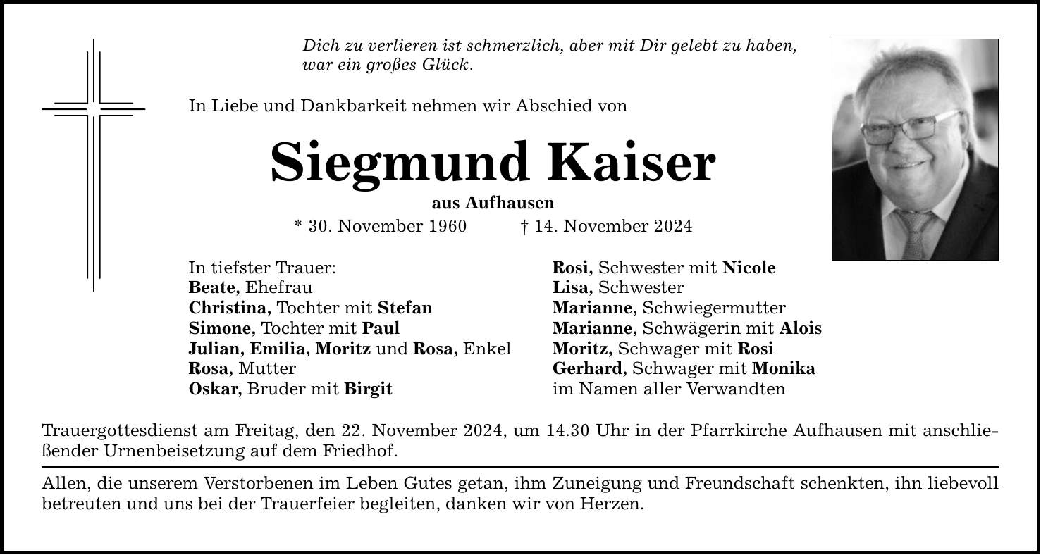 Dich zu verlieren ist schmerzlich, aber mit Dir gelebt zu haben, war ein großes Glück. In Liebe und Dankbarkeit nehmen wir Abschied von Siegmund Kaiser aus Aufhausen * 30. November 1960 _ 14. November 2024 In tiefster Trauer: Beate, Ehefrau Christina, Tochter mit Stefan Simone, Tochter mit Paul Julian, Emilia, Moritz und Rosa, Enkel Rosa, Mutter Oskar, Bruder mit Birgit Trauergottesdienst am Freitag, den 22. November 2024, um 14.30 Uhr in der Pfarrkirche Aufhausen mit anschließender Urnenbeisetzung auf dem Friedhof. Allen, die unserem Verstorbenen im Leben Gutes getan, ihm Zuneigung und Freundschaft schenkten, ihn liebevoll betreuten und uns bei der Trauerfeier begleiten, danken wir von Herzen. Rosi, Schwester mit Nicole Lisa, Schwester Marianne, Schwiegermutter Marianne, Schwägerin mit Alois Moritz, Schwager mit Rosi Gerhard, Schwager mit Monika im Namen aller Verwandten