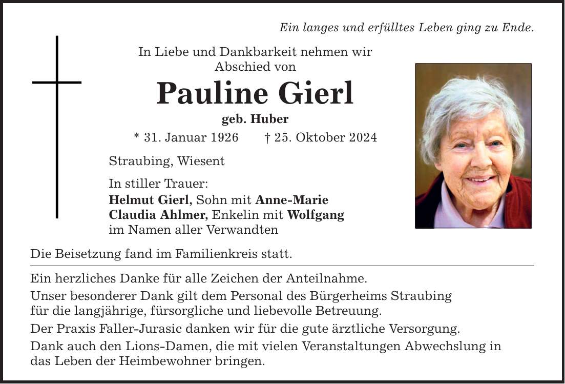 Ein langes und erfülltes Leben ging zu Ende.In Liebe und Dankbarkeit nehmen wirAbschied vonPauline Gierlgeb. Huber* 31. Januar 1926 _ 25. Oktober 2024Straubing, WiesentIn stiller Trauer:Helmut Gierl, Sohn mit Anne-MarieClaudia Ahlmer, Enkelin mit Wolfgangim Namen aller VerwandtenDie Beisetzung fand im Familienkreis statt.Ein herzliches Danke für alle Zeichen der Anteilnahme.Unser besonderer Dank gilt dem Personal des Bürgerheims Straubingfür die langjährige, fürsorgliche und liebevolle Betreuung.Der Praxis Faller-Jurasic danken wir für die gute ärztliche Versorgung.Dank auch den Lions-Damen, die mit vielen Veranstaltungen Abwechslung indas Leben der Heimbewohner bringen.