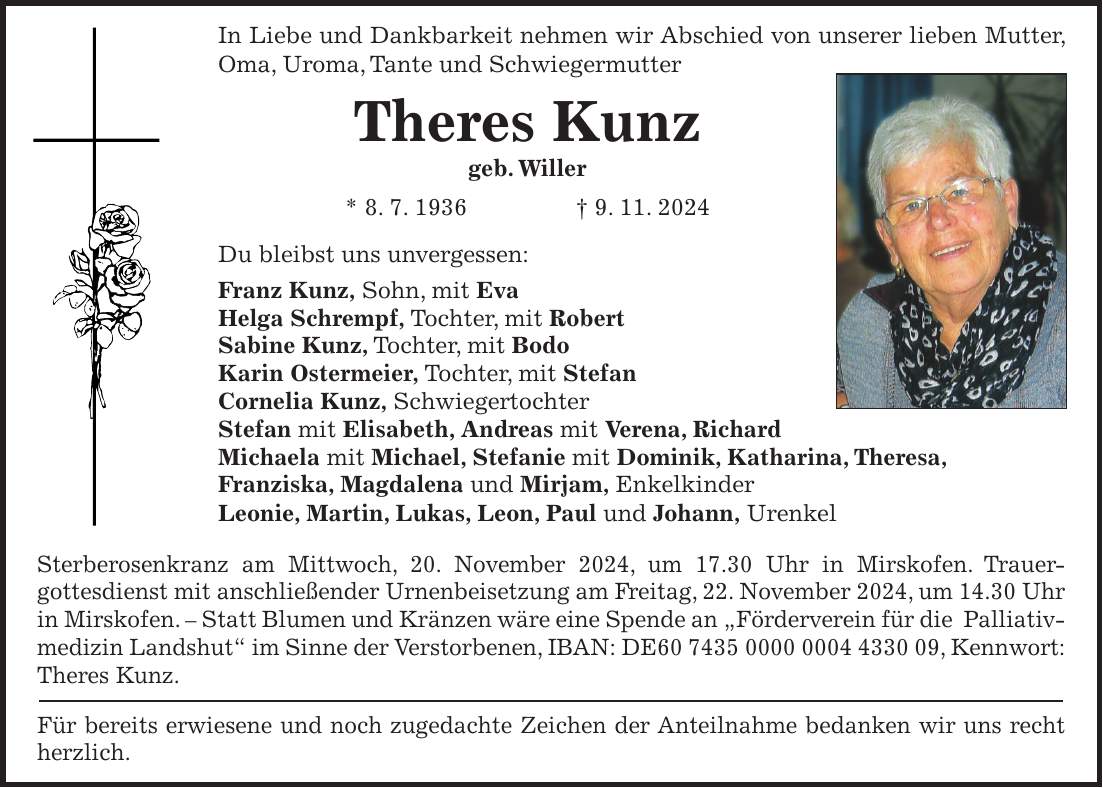 In Liebe und Dankbarkeit nehmen wir Abschied von unserer lieben Mutter, Oma, Uroma, Tante und Schwiegermutter Theres Kunz geb. Willer * 8. 7. 1936 + 9. 11. 2024 Du bleibst uns unvergessen: Franz Kunz, Sohn, mit Eva Helga Schrempf, Tochter, mit Robert Sabine Kunz, Tochter, mit Bodo Karin Ostermeier, Tochter, mit Stefan Cornelia Kunz, Schwiegertochter Stefan mit Elisabeth, Andreas mit Verena, Richard Michaela mit Michael, Stefanie mit Dominik, Katharina, Theresa, Franziska, Magdalena und Mirjam, Enkelkinder Leonie, Martin, Lukas, Leon, Paul und Johann, Urenkel Sterberosenkranz am Mittwoch, 20. November 2024, um 17.30 Uhr in Mirskofen. Trauer­gottesdienst mit anschließender Urnenbeisetzung am Freitag, 22. November 2024, um 14.30 Uhr in Mirskofen. - Statt Blumen und Kränzen wäre eine Spende an 'Förderverein für die Palliativmedizin Landshut' im Sinne der Verstorbenen, IBAN: DE***, Kennwort: Theres Kunz. Für bereits erwiesene und noch zugedachte Zeichen der Anteilnahme bedanken wir uns recht herzlich.