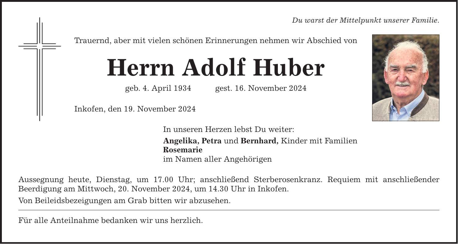 Du warst der Mittelpunkt unserer Familie. Trauernd, aber mit vielen schönen Erinnerungen nehmen wir Abschied von Herrn Adolf Huber geb. 4. April 1934 gest. 16. November 2024 Inkofen, den 19. November 2024 In unseren Herzen lebst Du weiter: Angelika, Petra und Bernhard, Kinder mit Familien Rosemarie im Namen aller Angehörigen Aussegnung heute, Dienstag, um 17.00 Uhr; anschließend Sterberosenkranz. Requiem mit anschließender ­Beerdigung am Mittwoch, 20. November 2024, um 14.30 Uhr in Inkofen. Von Beileidsbezeigungen am Grab bitten wir abzusehen. Für alle Anteilnahme bedanken wir uns herzlich.