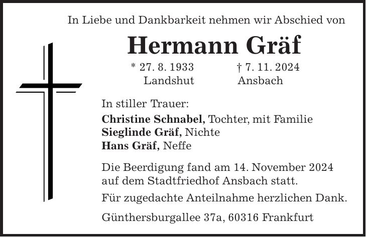 In Liebe und Dankbarkeit nehmen wir Abschied von Hermann Gräf * 27. 8. 1933 + 7. 11. 2024 Landshut Ansbach In stiller Trauer: Christine Schnabel, Tochter, mit Familie Sieglinde Gräf, Nichte Hans Gräf, Neffe Die Beerdigung fand am 14. November 2024 auf dem Stadtfriedhof Ansbach statt. Für zugedachte Anteilnahme herzlichen Dank. Günthersburgallee 37a, 60316 Frankfurt