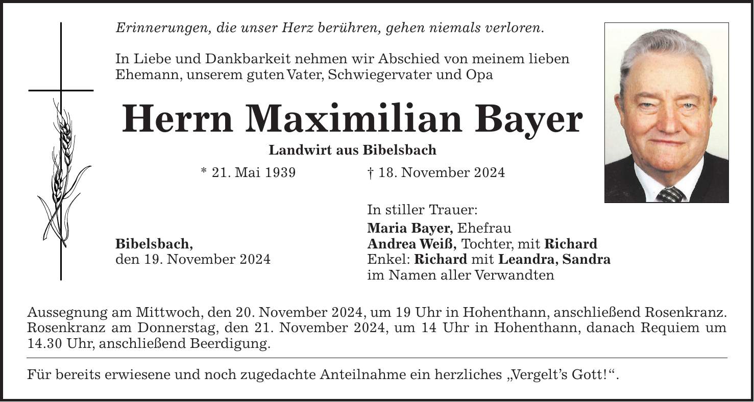 Erinnerungen, die unser Herz berühren, gehen niemals verloren. In Liebe und Dankbarkeit nehmen wir Abschied von meinem lieben Ehemann, unserem guten Vater, Schwiegervater und Opa Herrn Maximilian Bayer Landwirt aus Bibelsbach * 21. Mai 1939 + 18. November 2024 In stiller Trauer: Maria Bayer, Ehefrau Bibelsbach, Andrea Weiß, Tochter, mit Richard den 19. November 2024 Enkel: Richard mit Leandra, Sandra im Namen aller Verwandten Aussegnung am Mittwoch, den 20. November 2024, um 19 Uhr in Hohenthann, anschließend Rosenkranz. Rosenkranz am Donnerstag, den 21. November 2024, um 14 Uhr in Hohenthann, danach Requiem um 14.30 Uhr, anschließend Beerdigung. Für bereits erwiesene und noch zugedachte Anteilnahme ein herzliches 'Vergelt's Gott!'.