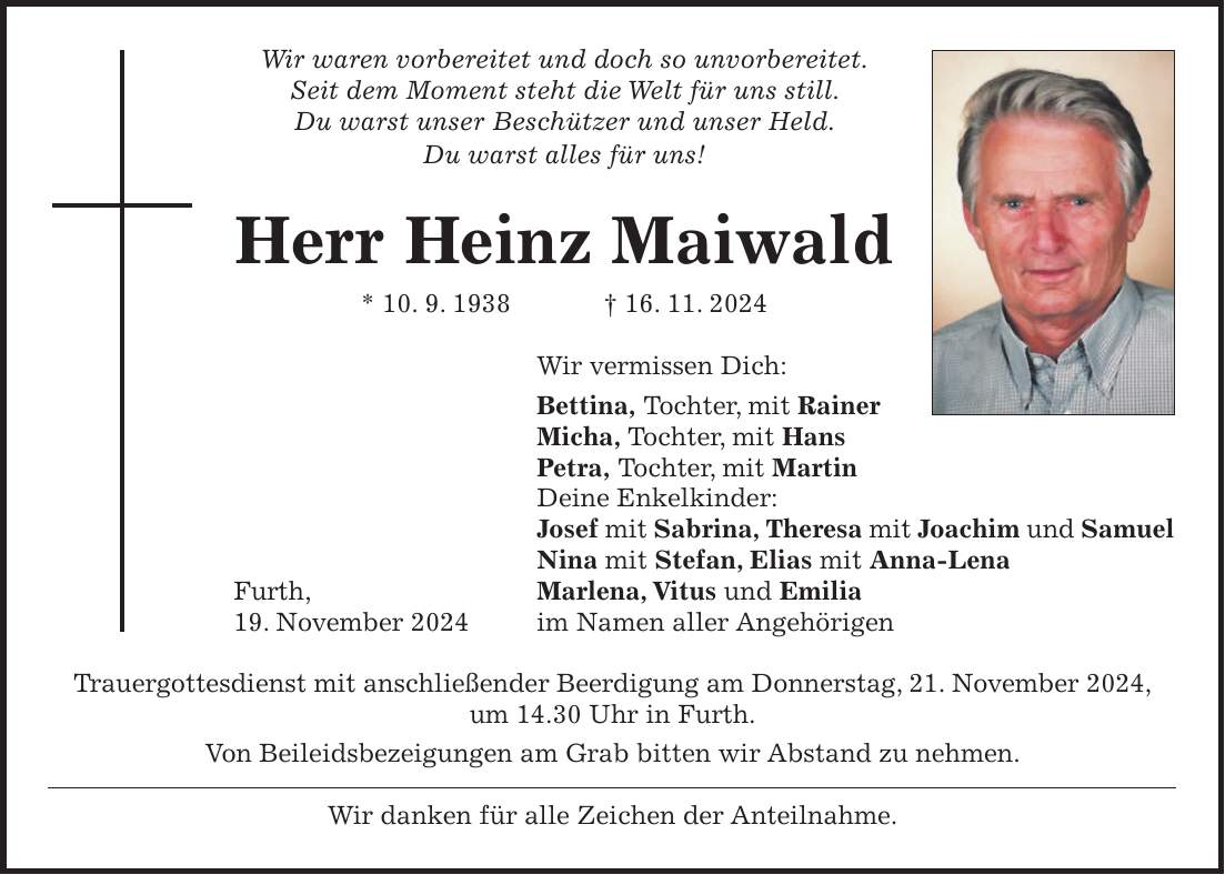 Wir waren vorbereitet und doch so unvorbereitet. Seit dem Moment steht die Welt für uns still. Du warst unser Beschützer und unser Held. Du warst alles für uns! Herr Heinz Maiwald * 10. 9. 1938 + 16. 11. 2024 Wir vermissen Dich: Bettina, Tochter, mit Rainer Micha, Tochter, mit Hans Petra, Tochter, mit Martin Deine Enkelkinder: Josef mit Sabrina, Theresa mit Joachim und Samuel Nina mit Stefan, Elias mit Anna-Lena Furth, Marlena, Vitus und Emilia 19. November 2024 im Namen aller Angehörigen Trauergottesdienst mit anschließender Beerdigung am Donnerstag, 21. November 2024, um 14.30 Uhr in Furth. Von Beileidsbezeigungen am Grab bitten wir Abstand zu nehmen. Wir danken für alle Zeichen der Anteilnahme.