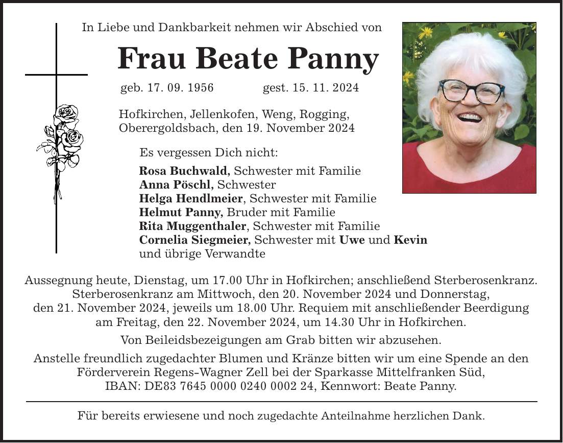 In Liebe und Dankbarkeit nehmen wir Abschied von Frau Beate Panny geb. 17. 09. 1956 gest. 15. 11. 2024 Hofkirchen, Jellenkofen, Weng, Rogging, Oberergoldsbach, den 19. November 2024 Es vergessen Dich nicht: Rosa Buchwald, Schwester mit Familie Anna Pöschl, Schwester Helga Hendlmeier, Schwester mit Familie Helmut Panny, Bruder mit Familie Rita Muggenthaler, Schwester mit Familie Cornelia Siegmeier, Schwester mit Uwe und Kevin und übrige Verwandte Aussegnung heute, Dienstag, um 17.00 Uhr in Hofkirchen; anschließend Sterberosenkranz. Sterberosenkranz am Mittwoch, den 20. November 2024 und Donnerstag, den 21. November 2024, jeweils um 18.00 Uhr. Requiem mit anschließender Beerdigung am Freitag, den 22. November 2024, um 14.30 Uhr in Hofkirchen. Von Beileidsbezeigungen am Grab bitten wir abzusehen. Anstelle freundlich zugedachter Blumen und Kränze bitten wir um eine Spende an den Förderverein Regens-Wagner Zell bei der Sparkasse Mittelfranken Süd, IBAN: DE***, Kennwort: Beate Panny. Für bereits erwiesene und noch zugedachte Anteilnahme herzlichen Dank.