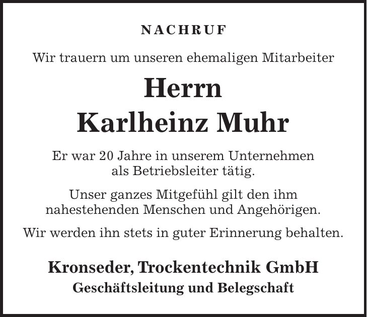 NACHRUF Wir trauern um unseren ehemaligen Mitarbeiter Herrn Karlheinz Muhr Er war 20 Jahre in unserem Unternehmen als Betriebsleiter tätig. Unser ganzes Mitgefühl gilt den ihm nahestehenden Menschen und Angehörigen. Wir werden ihn stets in guter Erinnerung behalten. Kronseder, Trockentechnik GmbH Geschäftsleitung und Belegschaft 