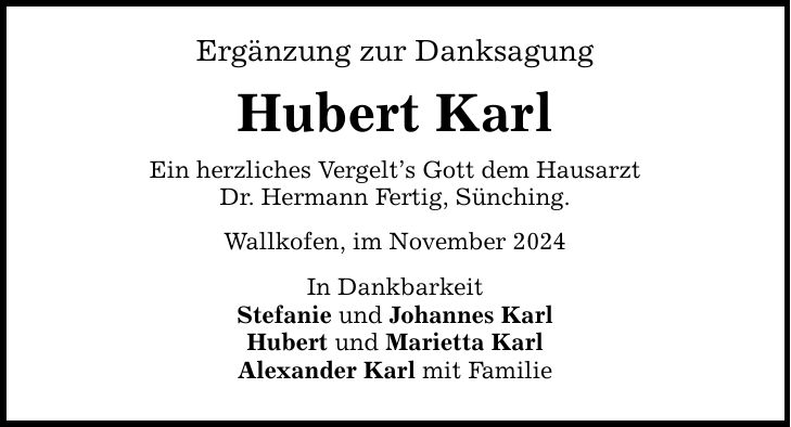 Ergänzung zur Danksagung Hubert Karl Ein herzliches Vergelt's Gott dem Hausarzt Dr. Hermann Fertig, Sünching. Wallkofen, im November 2024 In Dankbarkeit Stefanie und Johannes Karl Hubert und Marietta Karl Alexander Karl mit Familie