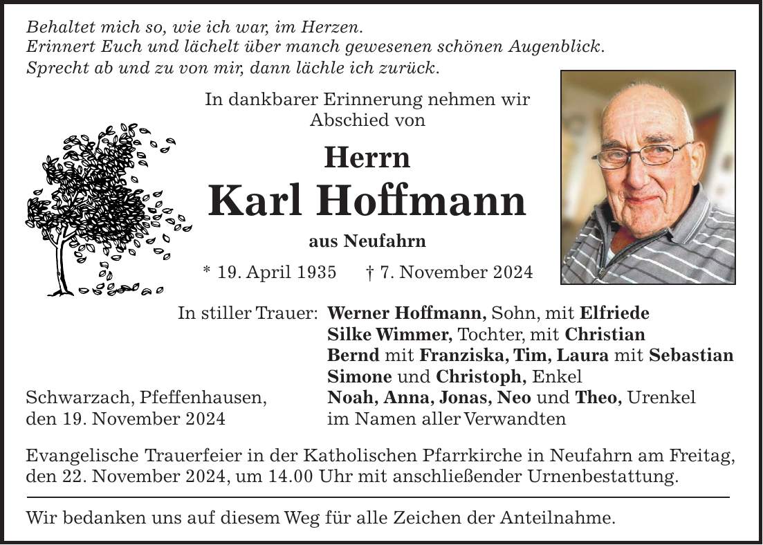 Behaltet mich so, wie ich war, im Herzen. Erinnert Euch und lächelt über manch gewesenen schönen Augenblick. Sprecht ab und zu von mir, dann lächle ich zurück. In dankbarer Erinnerung nehmen wir Abschied von Herrn Karl Hoffmann aus Neufahrn * 19. April 1935 + 7. November 2024 In stiller Trauer: Werner Hoffmann, Sohn, mit Elfriede Silke Wimmer, Tochter, mit Christian Bernd mit Franziska, Tim, Laura mit Sebastian Simone und Christoph, Enkel Schwarzach, Pfeffenhausen, Noah, Anna, Jonas, Neo und Theo, Urenkel den 19. November 2024 im Namen aller Verwandten Evangelische Trauerfeier in der Katholischen Pfarrkirche in Neufahrn am Freitag, den 22. November 2024, um 14.00 Uhr mit anschließender Urnenbestattung. Wir bedanken uns auf diesem Weg für alle Zeichen der Anteilnahme.