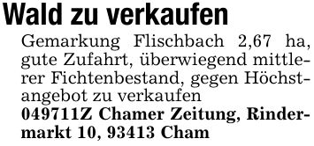 Wald zu verkaufenGemarkung Flischbach 2,67 ha, gute Zufahrt, überwiegend mittlerer Fichtenbestand, gegen Höchstangebot zu verkaufen ***Z Chamer Zeitung, Rindermarkt 10, 93413 Cham