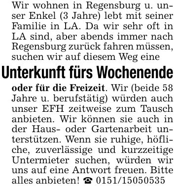 Wir wohnen in Regensburg u. unser Enkel (3 Jahre) lebt mit seiner Familie in LA. Da wir sehr oft in LA sind, aber abends immer nach Regensburg zurück fahren müssen, suchen wir auf diesem Weg eineUnterkunft fürs Wochenendeoder für die Freizeit. Wir (beide 58 Jahre u. berufstätig) würden auch unser EFH zeitweise zum Tausch anbieten. Wir können sie auch in der Haus- oder Gartenarbeit unterstützen. Wenn sie ruhige, höfliche, zuverlässige und kurzzeitige Untermieter suchen, würden wir uns auf eine Antwort freuen. Bitte alles anbieten! _ ***