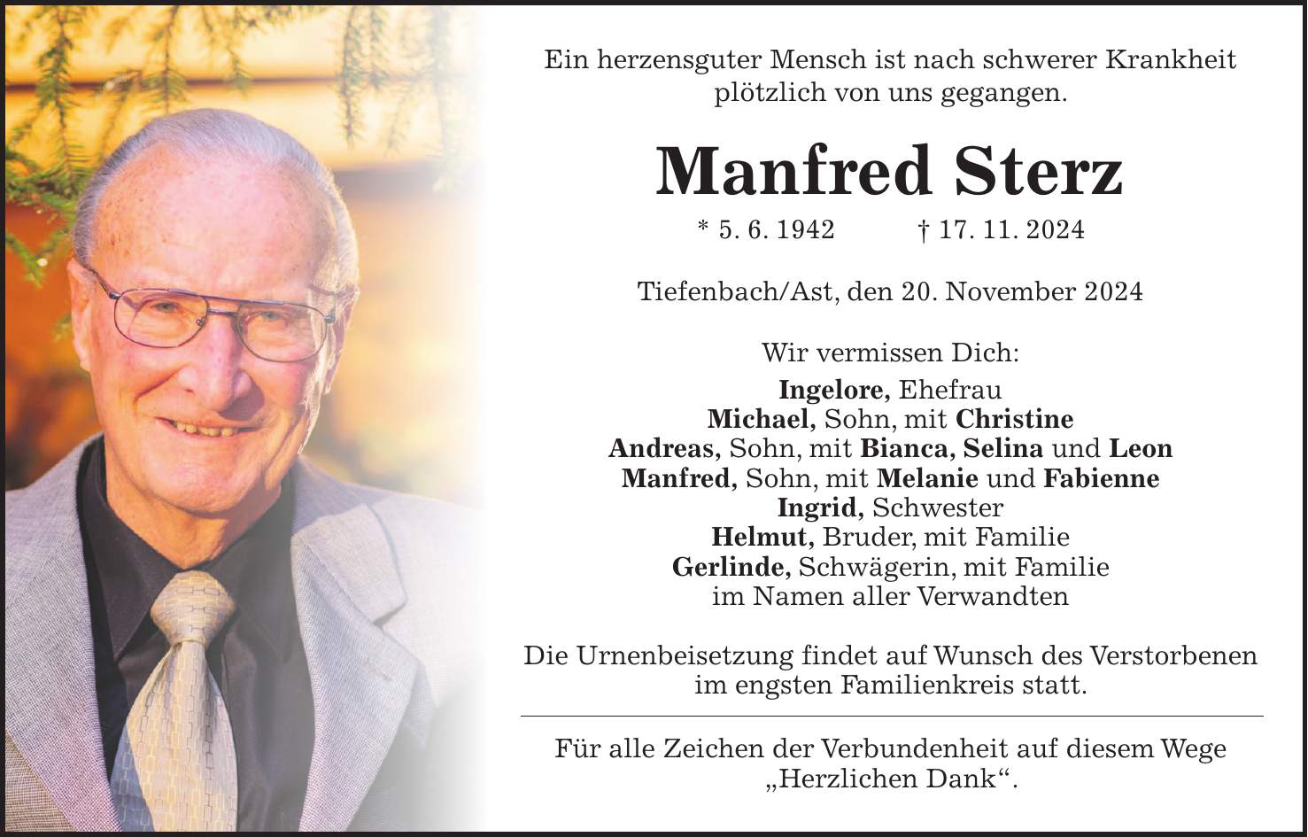 Ein herzensguter Mensch ist nach schwerer Krankheit plötzlich von uns gegangen. Manfred Sterz * 5. 6. 1942 + 17. 11. 2024 Tiefenbach/Ast, den 20. November 2024 Wir vermissen Dich: Ingelore, Ehefrau Michael, Sohn, mit Christine Andreas, Sohn, mit Bianca, Selina und Leon Manfred, Sohn, mit Melanie und Fabienne Ingrid, Schwester Helmut, Bruder, mit Familie Gerlinde, Schwägerin, mit Familie im Namen aller Verwandten Die Urnenbeisetzung findet auf Wunsch des Verstorbenen im engsten Familienkreis statt. Für alle Zeichen der Verbundenheit auf diesem Wege 'Herzlichen Dank'.