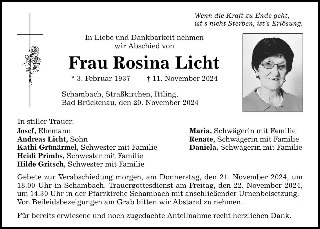 In stiller Trauer: Wenn die Kraft zu Ende geht, ist's nicht Sterben, ist's Erlösung. In Liebe und Dankbarkeit nehmen wir Abschied von Frau Rosina Licht * 3. Februar 1937 _ 11. November 2024 Schambach, Straßkirchen, Ittling, Bad Brückenau, den 20. November 2024 Josef, Ehemann Maria, Schwägerin mit Familie Andreas Licht, Sohn Renate, Schwägerin mit Familie Kathi Grünärmel, Schwester mit Familie Daniela, Schwägerin mit Familie Heidi Primbs, Schwester mit Familie Hilde Gritsch, Schwester mit Familie Gebete zur Verabschiedung morgen, am Donnerstag, den 21. November 2024, um 18.00 Uhr in Schambach. Trauergottesdienst am Freitag, den 22. November 2024, um 14.30 Uhr in der Pfarrkirche Schambach mit anschließender Urnenbeisetzung. Von Beileidsbezeigungen am Grab bitten wir Abstand zu nehmen. Für bereits erwiesene und noch zugedachte Anteilnahme recht herzlichen Dank.