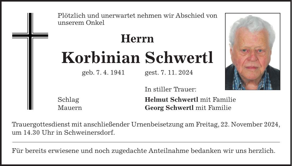 Plötzlich und unerwartet nehmen wir Abschied von unserem Onkel Herrn Korbinian Schwertl geb. 7. 4. 1941 gest. 7. 11. 2024 In stiller Trauer: Schlag Helmut Schwertl mit Familie Mauern Georg Schwertl mit Familie Trauergottesdienst mit anschließender Urnenbeisetzung am Freitag, 22. November 2024, um 14.30 Uhr in Schweinersdorf. Für bereits erwiesene und noch zugedachte Anteilnahme bedanken wir uns herzlich.