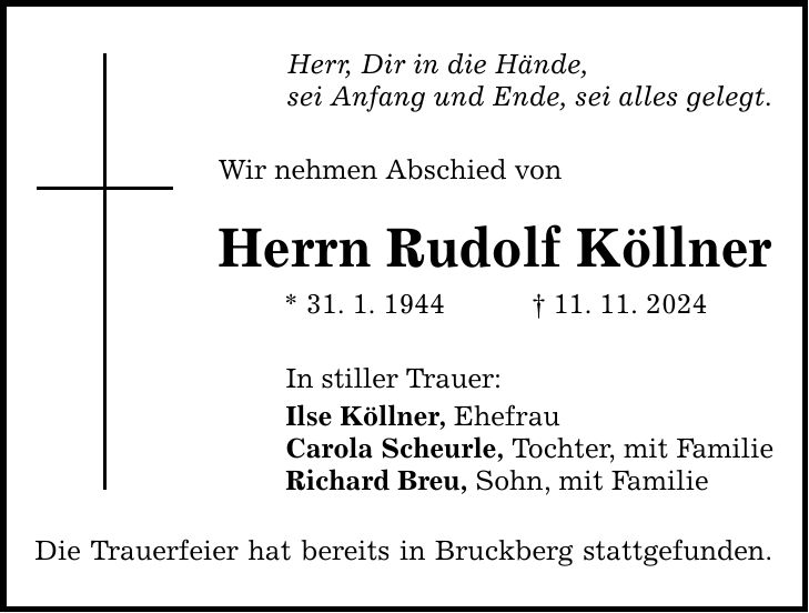 Herr, Dir in die Hände, sei Anfang und Ende, sei alles gelegt. Wir nehmen Abschied von Herrn Rudolf Köllner * 31. 1. 1944 _ 11. 11. 2024 In stiller Trauer: Ilse Köllner, Ehefrau Carola Scheurle, Tochter, mit Familie Richard Breu, Sohn, mit Familie Die Trauerfeier hat bereits in Bruckberg stattgefunden.