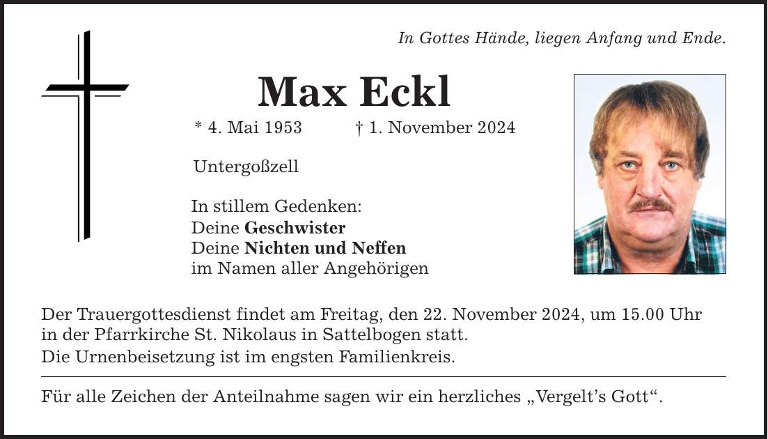 In Gottes Hände, liegen Anfang und Ende. Max Eckl * 4. Mai 1953 _ 1. November 2024 Untergoßzell In stillem Gedenken: Deine Geschwister Deine Nichten und Neffen im Namen aller Angehörigen Der Trauergottesdienst findet am Freitag, den 22. November 2024, um 15.00 Uhr in der Pfarrkirche St. Nikolaus in Sattelbogen statt. Die Urnenbeisetzung ist im engsten Familienkreis. Für alle Zeichen der Anteilnahme sagen wir ein herzliches 