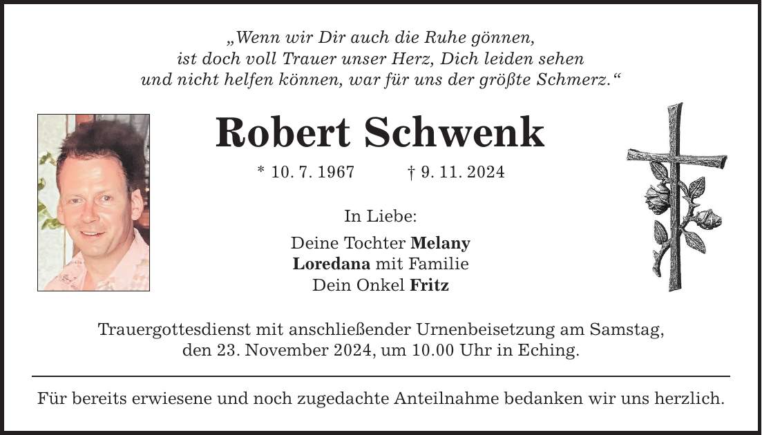 'Wenn wir Dir auch die Ruhe gönnen, ist doch voll Trauer unser Herz, Dich leiden sehen und nicht helfen können, war für uns der größte Schmerz.' Robert Schwenk * 10. 7. 1967 + 9. 11. 2024 In Liebe: Deine Tochter Melany Loredana mit Familie Dein Onkel Fritz Trauergottesdienst mit anschließender Urnenbeisetzung am Samstag, den 23. November 2024, um 10.00 Uhr in Eching. Für bereits erwiesene und noch zugedachte Anteilnahme bedanken wir uns herzlich.