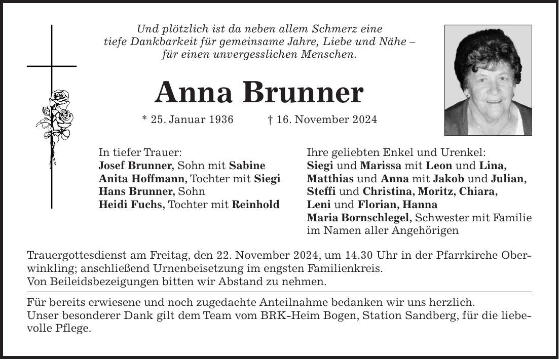 Und plötzlich ist da neben allem Schmerz eine tiefe Dankbarkeit für gemeinsame Jahre, Liebe und Nähe - für einen unvergesslichen Menschen. Anna Brunner * 25. Januar 1936 + 16. November 2024 In tiefer Trauer: Ihre geliebten Enkel und Urenkel: Josef Brunner, Sohn mit Sabine Siegi und Marissa mit Leon und Lina, Anita Hoffmann, Tochter mit Siegi Matthias und Anna mit Jakob und Julian, Hans Brunner, Sohn Steffi und Christina, Moritz, Chiara, Heidi Fuchs, Tochter mit Reinhold Leni und Florian, Hanna Maria Bornschlegel, Schwester mit Familie im Namen aller Angehörigen Trauergottesdienst am Freitag, den 22. November 2024, um 14.30 Uhr in der Pfarrkirche Oberwinkling; anschließend Urnenbeisetzung im engsten Familienkreis. Von Beileidsbezeigungen bitten wir Abstand zu nehmen. Für bereits erwiesene und noch zugedachte Anteilnahme bedanken wir uns herzlich. Unser besonderer Dank gilt dem Team vom BRK-Heim Bogen, Station Sandberg, für die liebevolle Pflege.