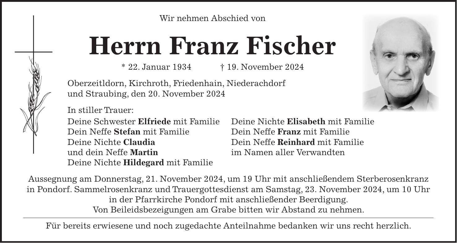 Wir nehmen Abschied von Herrn Franz Fischer * 22. Januar 1934 + 19. November 2024 Oberzeitldorn, Kirchroth, Friedenhain, Niederachdorf und Straubing, den 20. November 2024 In stiller Trauer: Deine Schwester Elfriede mit Familie Deine Nichte Elisabeth mit Familie Dein Neffe Stefan mit Familie Dein Neffe Franz mit Familie Deine Nichte Claudia Dein Neffe Reinhard mit Familie und dein Neffe Martin im Namen aller Verwandten Deine Nichte Hildegard mit Familie Aussegnung am Donnerstag, 21. November 2024, um 19 Uhr mit anschließendem Sterberosenkranz in Pondorf. Sammelrosenkranz und Trauergottesdienst am Samstag, 23. November 2024, um 10 Uhr in der Pfarrkirche Pondorf mit anschließender Beerdigung. Von Beileidsbezeigungen am Grabe bitten wir Abstand zu nehmen. Für bereits erwiesene und noch zugedachte Anteilnahme bedanken wir uns recht herzlich.