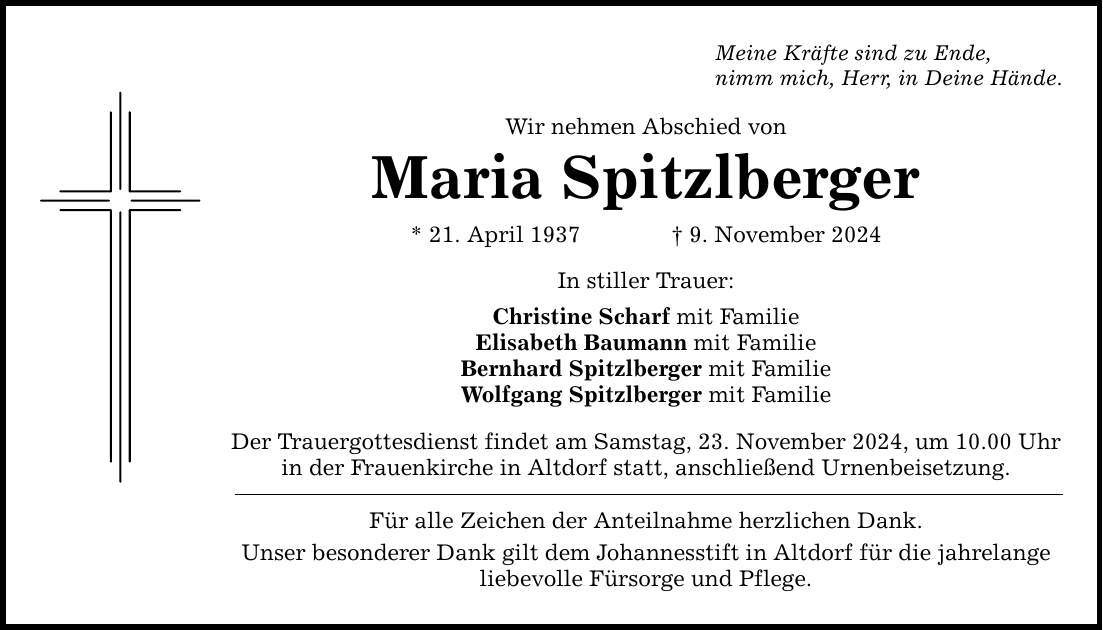 Meine Kräfte sind zu Ende, nimm mich, Herr, in Deine Hände. Wir nehmen Abschied von Maria Spitzlberger * 21. April 1937 _ 9. November 2024 In stiller Trauer: Christine Scharf mit Familie Elisabeth Baumann mit Familie Bernhard Spitzlberger mit Familie Wolfgang Spitzlberger mit Familie Der Trauergottesdienst findet am Samstag, 23. November 2024, um 10.00 Uhr in der Frauenkirche in Altdorf statt, anschließend Urnenbeisetzung. Für alle Zeichen der Anteilnahme herzlichen Dank. Unser besonderer Dank gilt dem Johannesstift in Altdorf für die jahrelange liebevolle Fürsorge und Pflege.