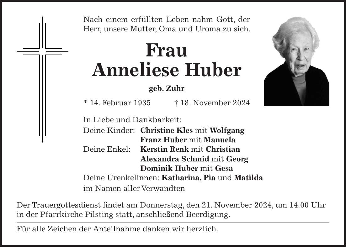 Nach einem erfüllten Leben nahm Gott, der Herr, unsere Mutter, Oma und Uroma zu sich. Frau Anneliese Huber geb. Zuhr * 14. Februar 1935 + 18. November 2024 In Liebe und Dankbarkeit: Deine Kinder: Christine Kles mit Wolfgang Franz Huber mit Manuela Deine Enkel: Kerstin Renk mit Christian Alexandra Schmid mit Georg Dominik Huber mit Gesa Deine Urenkelinnen: Katharina, Pia und Matilda im Namen aller Verwandten Der Trauergottesdienst findet am Donnerstag, den 21. November 2024, um 14.00 Uhr in der Pfarrkirche Pilsting statt, anschließend Beerdigung. Für alle Zeichen der Anteilnahme danken wir herzlich.