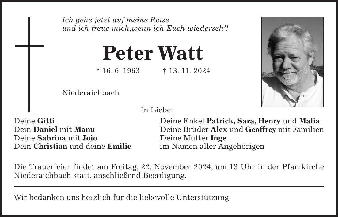 Ich gehe jetzt auf meine Reise und ich freue mich,wenn ich Euch wiederseh'! Peter Watt * 16. 6. 1963 + 13. 11. 2024 Niederaichbach In Liebe: Deine Gitti Deine Enkel Patrick, Sara, Henry und Malia Dein Daniel mit Manu Deine Brüder Alex und Geoffrey mit Familien Deine Sabrina mit Jojo Deine Mutter Inge Dein Christian und deine Emilie im Namen aller Angehörigen Die Trauerfeier findet am Freitag, 22. November 2024, um 13 Uhr in der Pfarrkirche Niederaichbach statt, anschließend Beerdigung. Wir bedanken uns herzlich für die liebevolle Unterstützung.