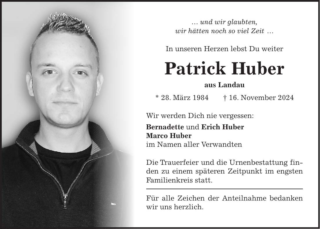 ... und wir glaubten, wir hätten noch so viel Zeit ... In unseren Herzen lebst Du weiter Patrick Huber aus Landau * 28. März 1984 + 16. November 2024 Wir werden Dich nie vergessen: Bernadette und Erich Huber Marco Huber im Namen aller Verwandten Die Trauerfeier und die Urnenbestattung finden zu einem späteren Zeitpunkt im engsten Familienkreis statt. Für alle Zeichen der Anteilnahme bedanken wir uns herzlich.