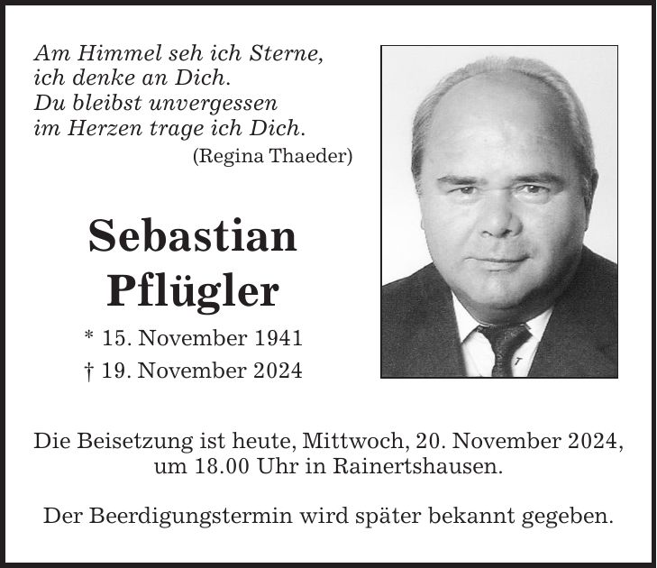 Am Himmel seh ich Sterne, ich denke an Dich. Du bleibst unvergessen im Herzen trage ich Dich. (Regina Thaeder) Sebastian Pflügler * 15. November 1941 + 19. November 2024 Die Beisetzung ist heute, Mittwoch, 20. November 2024, um 18.00 Uhr in Rainertshausen. Der Beerdigungstermin wird später bekannt gegeben.