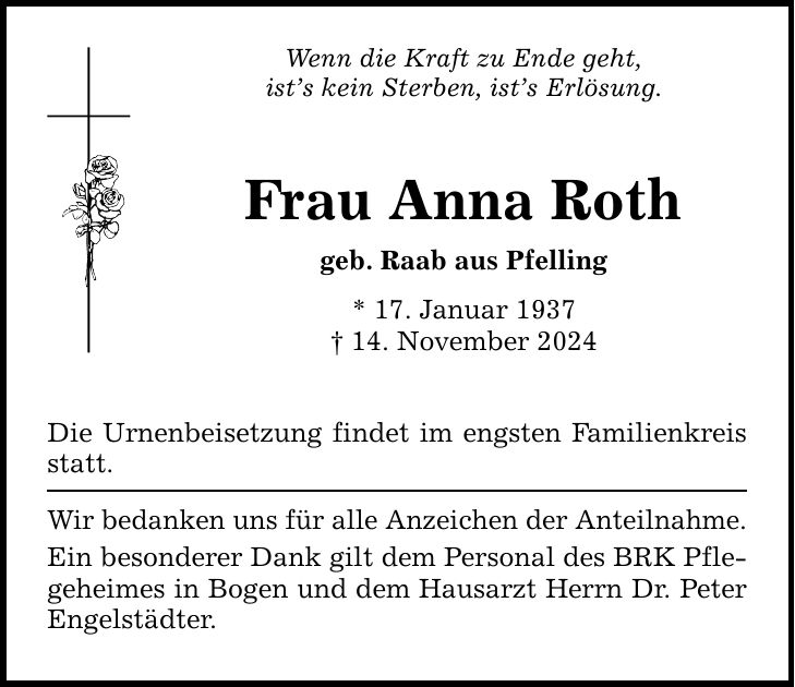 Wenn die Kraft zu Ende geht, ist's kein Sterben, ist's Erlösung. Frau Anna Roth geb. Raab aus Pfelling * 17. Januar 1937 _ 14. November 2024 Die Urnenbeisetzung findet im engsten Familienkreis statt. Wir bedanken uns für alle Anzeichen der Anteilnahme. Ein besonderer Dank gilt dem Personal des BRK Pflegeheimes in Bogen und dem Hausarzt Herrn Dr. Peter Engelstädter.