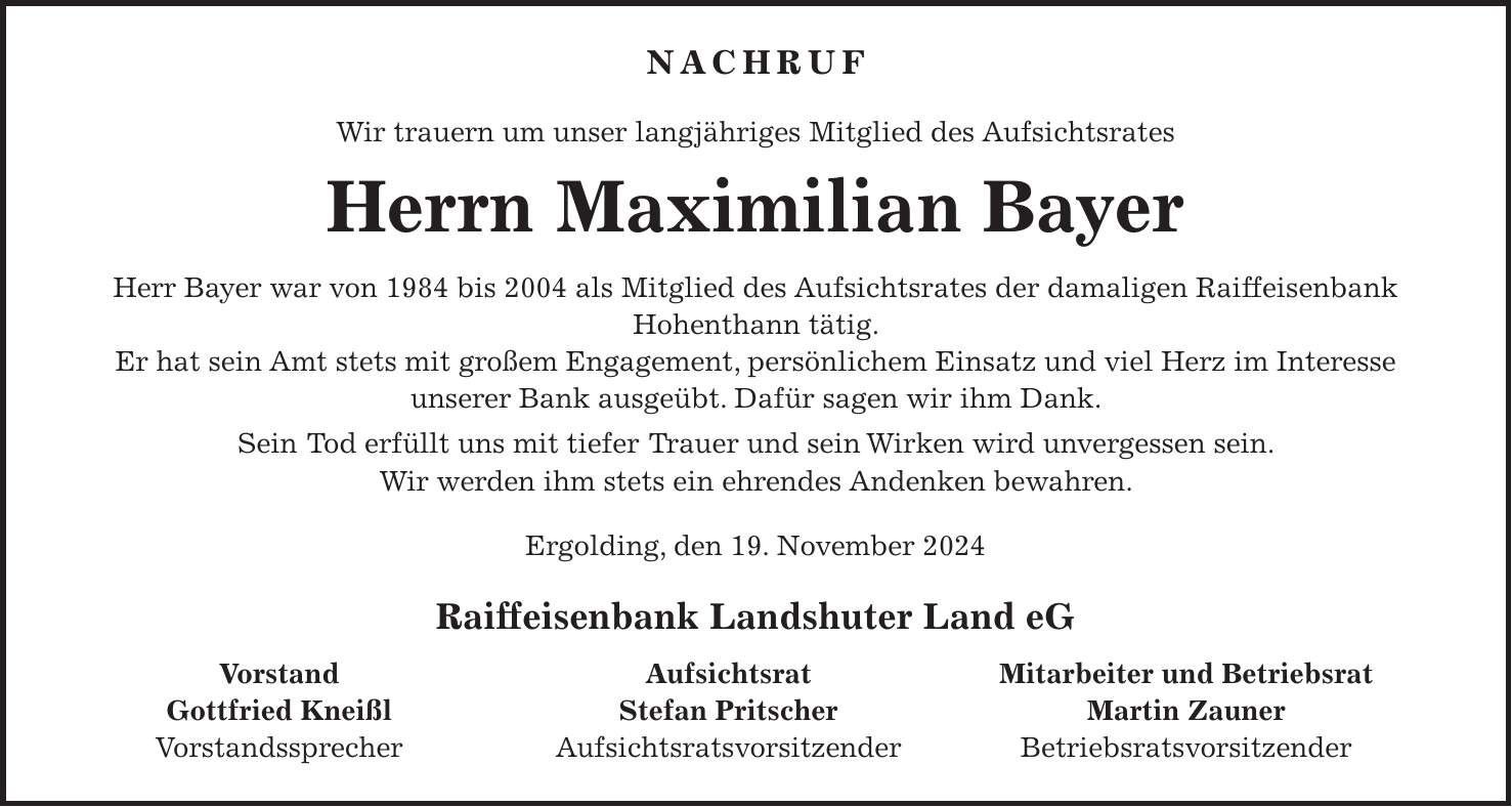 NACHRUF Wir trauern um unser langjähriges Mitglied des Aufsichtsrates Herrn Maximilian Bayer Herr Bayer war von 1984 bis 2004 als Mitglied des Aufsichtsrates der damaligen Raiffeisenbank Hohenthann tätig. Er hat sein Amt stets mit großem Engagement, persönlichem Einsatz und viel Herz im Interesse unserer Bank ausgeübt. Dafür sagen wir ihm Dank. Sein Tod erfüllt uns mit tiefer Trauer und sein Wirken wird unvergessen sein. Wir werden ihm stets ein ehrendes Andenken bewahren. Ergolding, den 19. November 2024 Raiffeisenbank Landshuter Land eG Vorstand Aufsichtsrat Mitarbeiter und Betriebsrat Gottfried Kneißl Stefan Pritscher Martin Zauner Vorstandssprecher Aufsichtsratsvorsitzender Betriebsratsvorsitzender