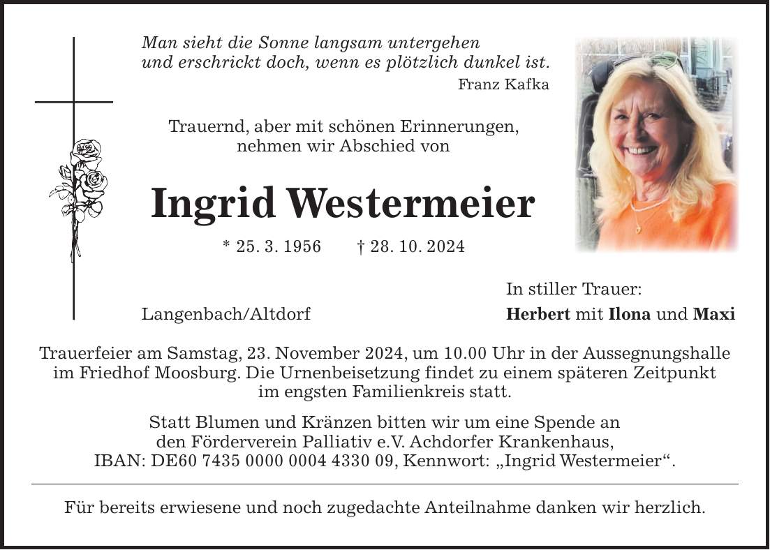 Man sieht die Sonne langsam untergehen und erschrickt doch, wenn es plötzlich dunkel ist. Franz Kafka Trauernd, aber mit schönen Erinnerungen, nehmen wir Abschied von Ingrid Westermeier * 25. 3. 1956 + 28. 10. 2024 In stiller Trauer: Langenbach/Altdorf Herbert mit Ilona und Maxi Trauerfeier am Samstag, 23. November 2024, um 10.00 Uhr in der Aussegnungshalle im Friedhof Moosburg. Die Urnenbeisetzung findet zu einem späteren Zeitpunkt im engsten Familienkreis statt. Statt Blumen und Kränzen bitten wir um eine Spende an den Förderverein Palliativ e.V. Achdorfer Krankenhaus, IBAN: DE***, Kennwort: 'Ingrid Westermeier'. Für bereits erwiesene und noch zugedachte Anteilnahme danken wir herzlich.