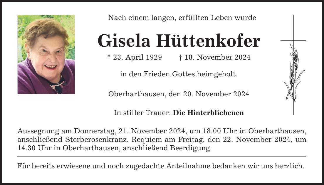 Nach einem langen, erfüllten Leben wurde Gisela Hüttenkofer * 23. April 1929 _ 18. November 2024 in den Frieden Gottes heimgeholt. Oberharthausen, den 20. November 2024 In stiller Trauer: Die Hinterbliebenen Aussegnung am Donnerstag, 21. November 2024, um 18.00 Uhr in Oberharthausen, anschließend Sterberosenkranz. Requiem am Freitag, den 22. November 2024, um 14.30 Uhr in Oberharthausen, anschließend Beerdigung. Für bereits erwiesene und noch zugedachte Anteilnahme bedanken wir uns herzlich.