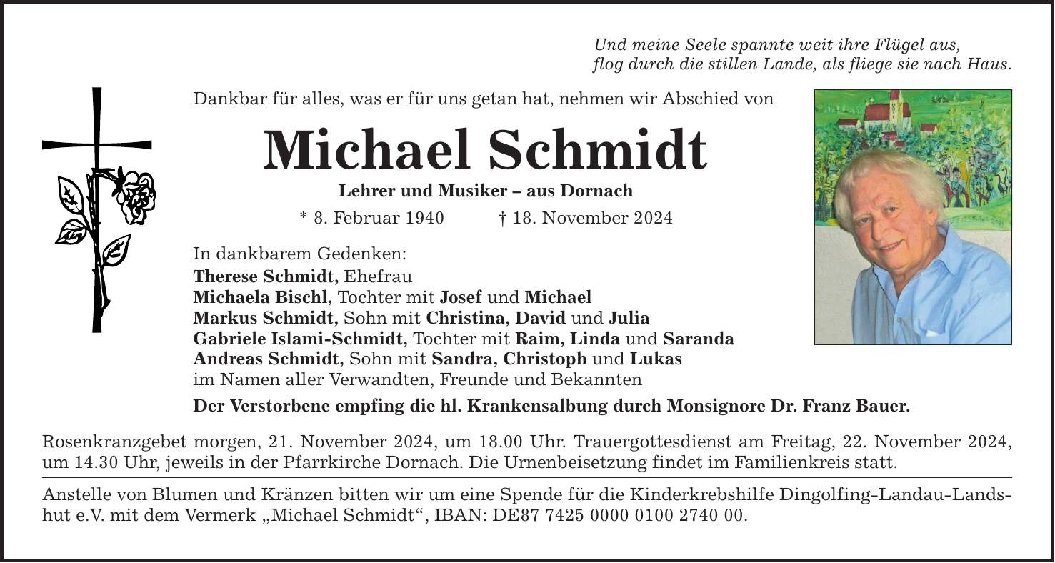 Und meine Seele spannte weit ihre Flügel aus, flog durch die stillen Lande, als fliege sie nach Haus. Dankbar für alles, was er für uns getan hat, nehmen wir Abschied von Michael Schmidt Lehrer und Musiker - aus Dornach * 8. Februar 1940 _ 18. November 2024 In dankbarem Gedenken: Therese Schmidt, Ehefrau Michaela Bischl, Tochter mit Josef und Michael Markus Schmidt, Sohn mit Christina, David und Julia Gabriele Islami-Schmidt, Tochter mit Raim, Linda und Saranda Andreas Schmidt, Sohn mit Sandra, Christoph und Lukas im Namen aller Verwandten, Freunde und Bekannten Der Verstorbene empfing die hl. Krankensalbung durch Monsignore Dr. Franz Bauer. Rosenkranzgebet morgen, 21. November 2024, um 18.00 Uhr. Trauergottesdienst am Freitag, 22. November 2024, um 14.30 Uhr, jeweils in der Pfarrkirche Dornach. Die Urnenbeisetzung findet im Familienkreis statt. Anstelle von Blumen und Kränzen bitten wir um eine Spende für die Kinderkrebshilfe Dingolfing-Landau-Landshut e.V. mit dem Vermerk 