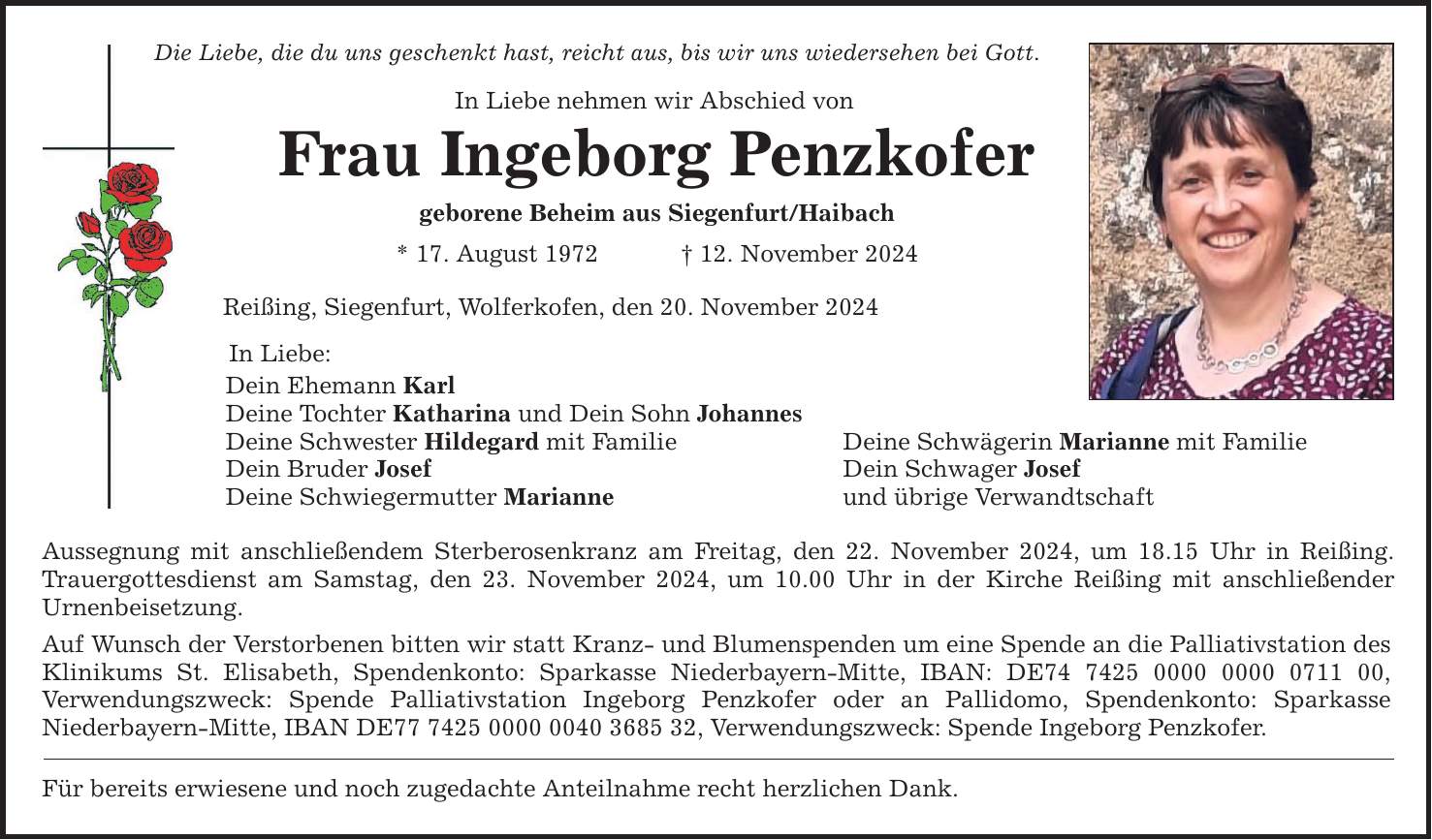 Die Liebe, die du uns geschenkt hast, reicht aus, bis wir uns wiedersehen bei Gott. In Liebe nehmen wir Abschied von Frau Ingeborg Penzkofer geborene Beheim aus Siegenfurt/Haibach * 17. August 1972 _ 12. November 2024 Reißing, Siegenfurt, Wolferkofen, den 20. November 2024 In Liebe: Dein Ehemann Karl Deine Tochter Katharina und Dein Sohn Johannes Deine Schwester Hildegard mit Familie Deine Schwägerin Marianne mit Familie Dein Bruder Josef Dein Schwager Josef Deine Schwiegermutter Marianne und übrige Verwandtschaft Aussegnung mit anschließendem Sterberosenkranz am Freitag, den 22. November 2024, um 18.15 Uhr in Reißing. Trauergottesdienst am Samstag, den 23. November 2024, um 10.00 Uhr in der Kirche Reißing mit anschließender Urnenbeisetzung. Auf Wunsch der Verstorbenen bitten wir statt Kranz- und Blumenspenden um eine Spende an die Palliativstation des Klinikums St. Elisabeth, Spendenkonto: Sparkasse Niederbayern-Mitte, IBAN: DE***, Verwendungszweck: Spende Palliativstation Ingeborg Penzkofer oder an Pallidomo, Spendenkonto: Sparkasse Niederbayern-Mitte, IBAN DE***, Verwendungszweck: Spende Ingeborg Penzkofer. Für bereits erwiesene und noch zugedachte Anteilnahme recht herzlichen Dank.