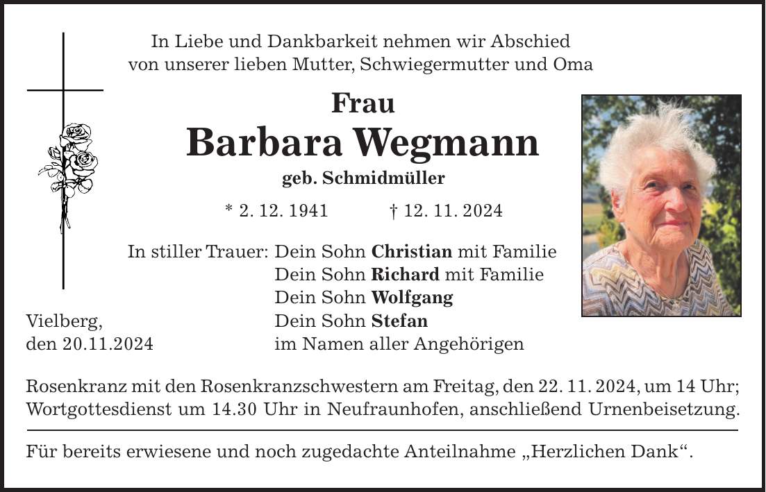 In Liebe und Dankbarkeit nehmen wir Abschied von unserer lieben Mutter, Schwiegermutter und Oma Frau Barbara Wegmann geb. Schmidmüller * 2. 12. 1941 + 12. 11. 2024 In stiller Trauer: Dein Sohn Christian mit Familie Dein Sohn Richard mit Familie Dein Sohn Wolfgang Vielberg, Dein Sohn Stefan den 20.11.2024 im Namen aller Angehörigen Rosenkranz mit den Rosenkranzschwestern am Freitag, den 22. 11. 2024, um 14 Uhr; Wortgottesdienst um 14.30 Uhr in Neufraunhofen, anschließend Urnenbeisetzung. Für bereits erwiesene und noch zugedachte Anteilnahme 'Herzlichen Dank'.