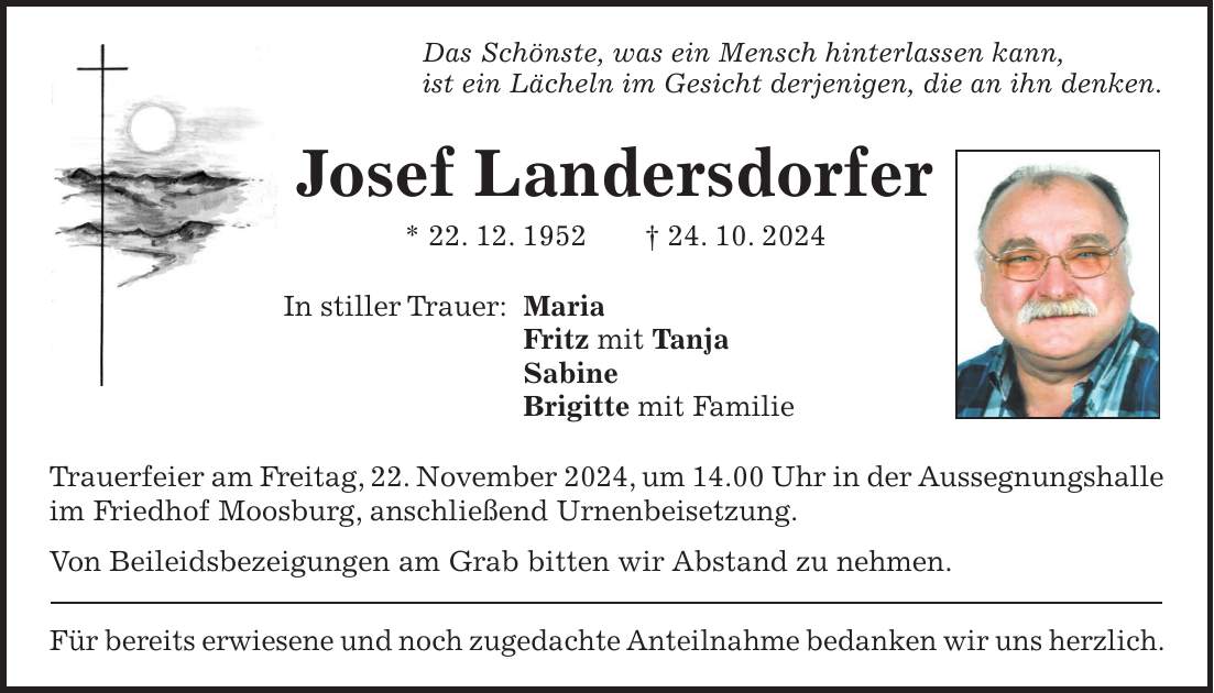 Das Schönste, was ein Mensch hinterlassen kann, ist ein Lächeln im Gesicht derjenigen, die an ihn denken. Josef Landersdorfer * 22. 12. 1952 + 24. 10. 2024 In stiller Trauer: Maria Fritz mit Tanja Sabine Brigitte mit Familie Trauerfeier am Freitag, 22. November 2024, um 14.00 Uhr in der Aussegnungshalle im Friedhof Moosburg, anschließend Urnenbeisetzung. Von Beileidsbezeigungen am Grab bitten wir Abstand zu nehmen. Für bereits erwiesene und noch zugedachte Anteilnahme bedanken wir uns herzlich.