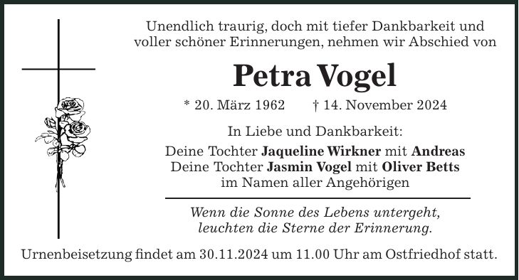 Unendlich traurig, doch mit tiefer Dankbarkeit und voller schöner Erinnerungen, nehmen wir Abschied von Petra Vogel * 20. März 1962 + 14. November 2024 In Liebe und Dankbarkeit: Deine Tochter Jaqueline Wirkner mit Andreas Deine Tochter Jasmin Vogel mit Oliver Betts im Namen aller Angehörigen Wenn die Sonne des Lebens untergeht, leuchten die Sterne der Erinnerung. Urnenbeisetzung findet am 30.11.2024 um 11.00 Uhr am Ostfriedhof statt.