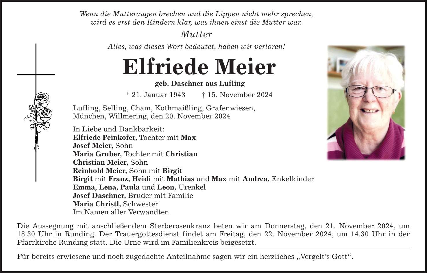 Wenn die Mutteraugen brechen und die Lippen nicht mehr sprechen,wird es erst den Kindern klar, was ihnen einst die Mutter war.MutterAlles, was dieses Wort bedeutet, haben wir verloren!Elfriede Meier geb. Daschner aus Lufling* 21. Januar 1943 _ 15. November 2024Lufling, Selling, Cham, Kothmaißling, Grafenwiesen,München, Willmering, den 20. November 2024In Liebe und Dankbarkeit:Elfriede Peinkofer, Tochter mit MaxJosef Meier, Sohn Maria Gruber, Tochter mit ChristianChristian Meier, Sohn Reinhold Meier, Sohn mit BirgitBirgit mit Franz, Heidi mit Mathias und Max mit Andrea, Enkelkinder Emma, Lena, Paula und Leon, UrenkelJosef Daschner, Bruder mit FamilieMaria Christl, SchwesterIm Namen aller Verwandten Die Aussegnung mit anschließendem Sterberosenkranz beten wir am Donnerstag, den 21. November 2024, um 18.30 Uhr in Runding. Der Trauergottesdienst findet am Freitag, den 22. November 2024, um 14.30 Uhr in der Pfarrkirche Runding statt. Die Urne wird im Familienkreis beigesetzt. Für bereits erwiesene und noch zugedachte Anteilnahme sagen wir ein herzliches 