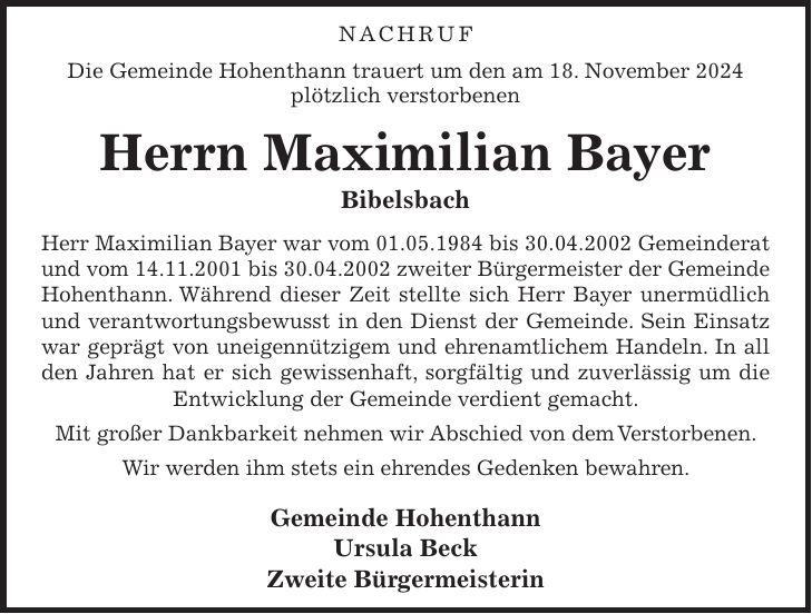  Nachruf Die Gemeinde Hohenthann trauert um den am 18. November 2024 plötzlich verstorbenen Herrn Maximilian Bayer Bibelsbach Herr Maximilian Bayer war vom 01.05.1984 bis 30.04.2002 Gemeinderat und vom 14.11.2001 bis 30.04.2002 zweiter Bürgermeister der Gemeinde Hohenthann. Während dieser Zeit stellte sich Herr Bayer unermüdlich und verantwortungsbewusst in den Dienst der Gemeinde. Sein Einsatz war geprägt von uneigennützigem und ehrenamtlichem Handeln. In all den Jahren hat er sich gewissenhaft, sorgfältig und zuverlässig um die Entwicklung der Gemeinde verdient gemacht. Mit großer Dankbarkeit nehmen wir Abschied von dem Verstorbenen. Wir werden ihm stets ein ehrendes Gedenken bewahren. Gemeinde Hohenthann Ursula Beck Zweite Bürgermeisterin 