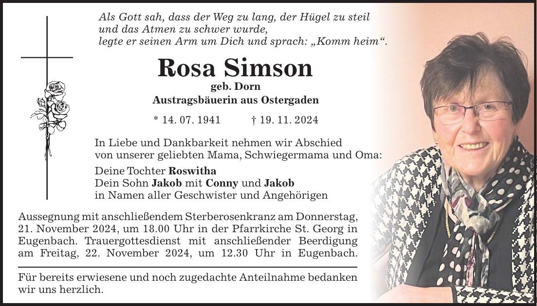 Als Gott sah, dass der Weg zu lang, der Hügel zu steil und das Atmen zu schwer wurde, legte er seinen Arm um Dich und sprach: 'Komm heim'. Rosa Simson geb. Dorn Austragsbäuerin aus Ostergaden * 14. 07. 1941 + 19. 11. 2024 In Liebe und Dankbarkeit nehmen wir Abschied von unserer geliebten Mama, Schwiegermama und Oma: Deine Tochter Roswitha Dein Sohn Jakob mit Conny und Jakob in Namen aller Geschwister und Angehörigen Aussegnung mit anschließendem Sterberosenkranz am Donnerstag, 21. November 2024, um 18.00 Uhr in der Pfarrkirche St. Georg in Eugenbach. Trauergottesdienst mit anschließender Beerdigung am Freitag, 22. November 2024, um 12.30 Uhr in Eugenbach. Für bereits erwiesene und noch zugedachte Anteilnahme bedanken wir uns herzlich.