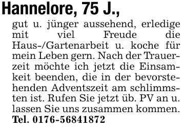 Hannelore, 75 J., gut u. jünger aussehend, erledige mit viel Freude die Haus-/Gartenarbeit u. koche für mein Leben gern. Nach der Trauerzeit möchte ich jetzt die Einsamkeit beenden, die in der bevorstehenden Adventszeit am schlimmsten ist. Rufen Sie jetzt üb. PV an u. lassen Sie uns zusammen kommen. Tel. ***