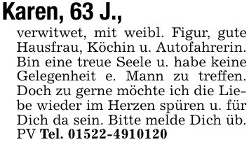 Karen, 63 J., verwitwet, mit weibl. Figur, gute Hausfrau, Köchin u. Autofahrerin. Bin eine treue Seele u. habe keine Gelegenheit e. Mann zu treffen. Doch zu gerne möchte ich die Liebe wieder im Herzen spüren u. für Dich da sein. Bitte melde Dich üb. PV Tel. ***