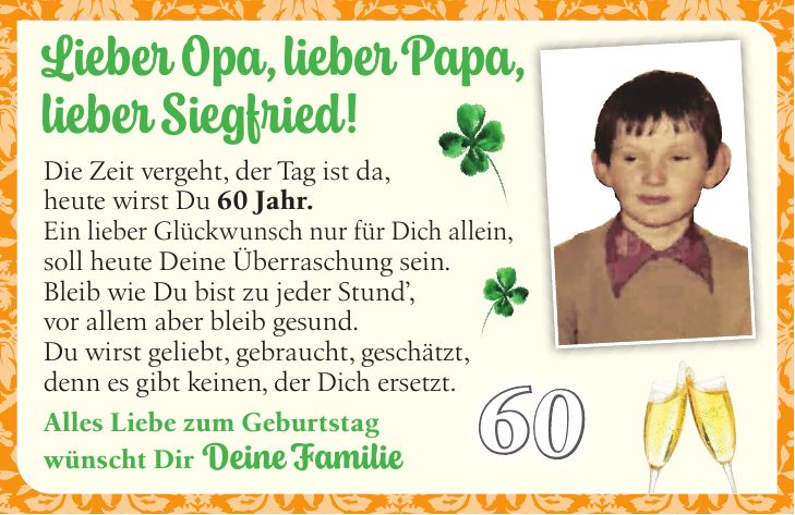 Lieber Opa, lieber Papa, lieber Siegfried!Die Zeit vergeht, der Tag ist da, heute wirst Du 60 Jahr. Ein lieber Glückwunsch nur für Dich allein, soll heute Deine Überraschung sein. Bleib wie Du bist zu jeder Stund', vor allem aber bleib gesund. Du wirst geliebt, gebraucht, geschätzt, denn es gibt keinen, der Dich ersetzt. Alles Liebe zum Geburtstag wünscht Dir Deine Familie60