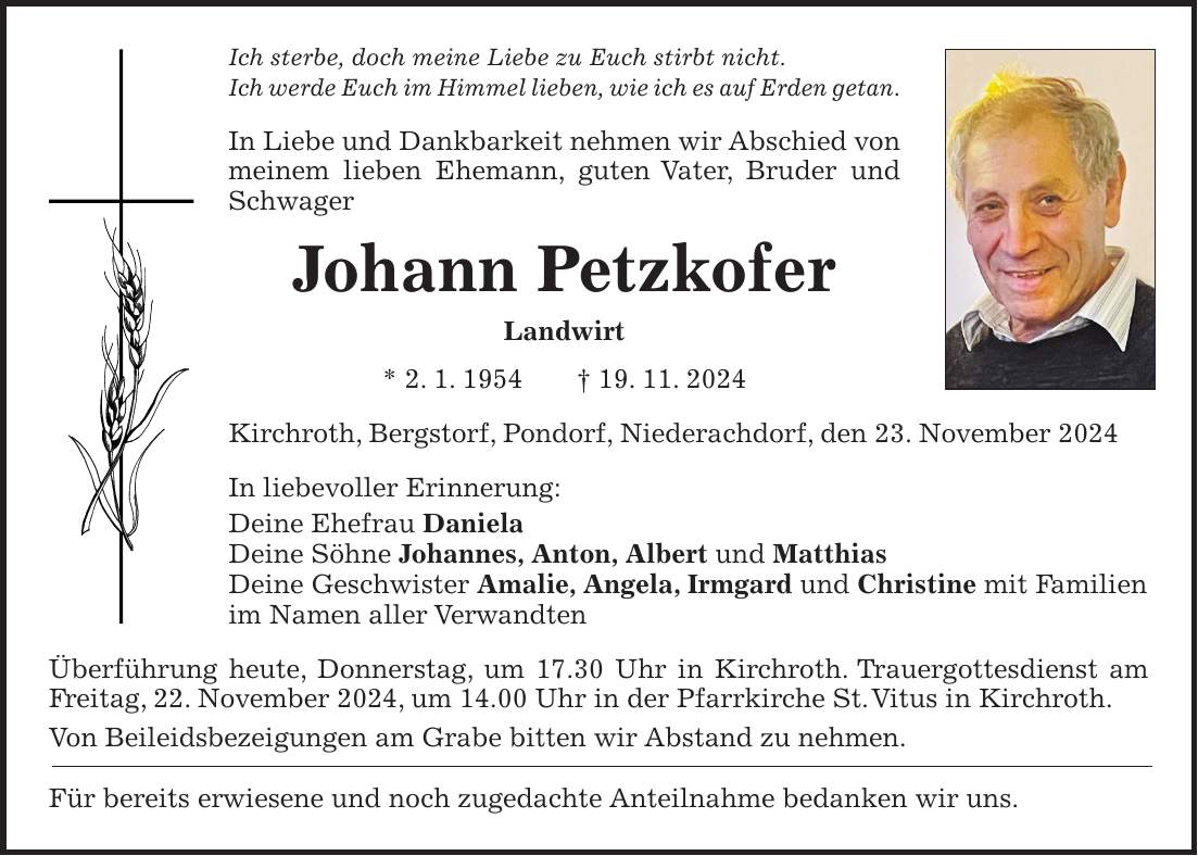 Ich sterbe, doch meine Liebe zu Euch stirbt nicht. Ich werde Euch im Himmel lieben, wie ich es auf Erden getan. In Liebe und Dankbarkeit nehmen wir Abschied von meinem lieben Ehemann, guten Vater, Bruder und Schwager Johann Petzkofer Landwirt * 2. 1. 1954 + 19. 11. 2024 Kirchroth, Bergstorf, Pondorf, Niederachdorf, den 23. November 2024 In liebevoller Erinnerung: Deine Ehefrau Daniela Deine Söhne Johannes, Anton, Albert und Matthias Deine Geschwister Amalie, Angela, Irmgard und Christine mit Familien im Namen aller Verwandten Überführung heute, Donnerstag, um 17.30 Uhr in Kirchroth. Trauergottesdienst am Freitag, 22. November 2024, um 14.00 Uhr in der Pfarrkirche St. Vitus in Kirchroth. Von Beileidsbezeigungen am Grabe bitten wir Abstand zu nehmen. Für bereits erwiesene und noch zugedachte Anteilnahme bedanken wir uns.