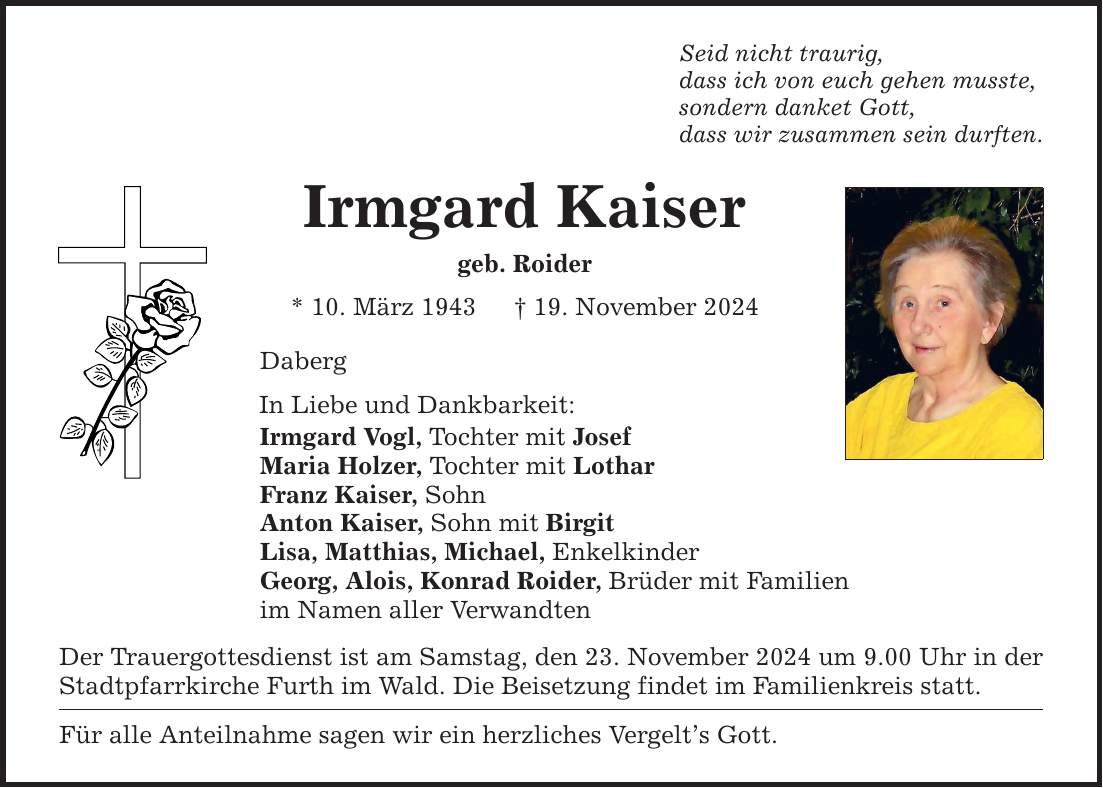 Seid nicht traurig, dass ich von euch gehen musste, sondern danket Gott, dass wir zusammen sein durften. Irmgard Kaiser geb. Roider * 10. März 1943 _ 19. November 2024 Daberg In Liebe und Dankbarkeit: Irmgard Vogl, Tochter mit Josef Maria Holzer, Tochter mit Lothar Franz Kaiser, Sohn Anton Kaiser, Sohn mit Birgit Lisa, Matthias, Michael, Enkelkinder Georg, Alois, Konrad Roider, Brüder mit Familien im Namen aller Verwandten Der Trauergottesdienst ist am Samstag, den 23. November 2024 um 9.00 Uhr in der Stadtpfarrkirche Furth im Wald. Die Beisetzung findet im Familienkreis statt. Für alle Anteilnahme sagen wir ein herzliches Vergelt's Gott.