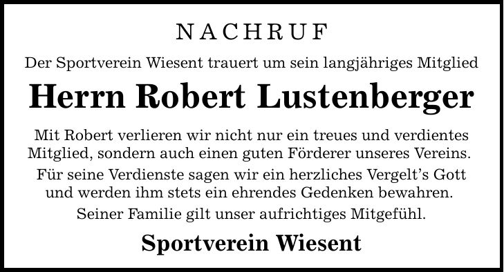 Nachruf Der Sportverein Wiesent trauert um sein langjähriges Mitglied Herrn Robert Lustenberger Mit Robert verlieren wir nicht nur ein treues und verdientes Mitglied, sondern auch einen guten Förderer unseres Vereins. Für seine Verdienste sagen wir ein herzliches Vergelt's Gott und werden ihm stets ein ehrendes Gedenken bewahren. Seiner Familie gilt unser aufrichtiges Mitgefühl. Sportverein Wiesent