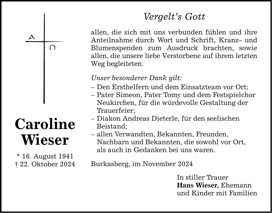 Caroline Wieser * 16. August 1941 _ 22. Oktober 2024 Vergelt's Gott allen, die sich mit uns verbunden fühlen und ihre Anteilnahme durch Wort und Schrift, Kranz- und Blumenspenden zum Ausdruck brachten, sowie allen, die unsere liebe Verstorbene auf ihrem letzten Weg begleiteten. Unser besonderer Dank gilt: - Den Ersthelfern und dem Einsatzteam vor Ort; - Pater Simeon, Pater Tomy und dem Festspielchor Neukirchen, für die würdevolle Gestaltung der Trauerfeier; - Diakon Andreas Dieterle, für den seelischen Beistand; - allen Verwandten, Bekannten, Freunden, Nachbarn und Bekannten, die sowohl vor Ort, als auch in Gedanken bei uns waren. Burkasberg, im November 2024 In stiller Trauer Hans Wieser, Ehemann und Kinder mit Familien