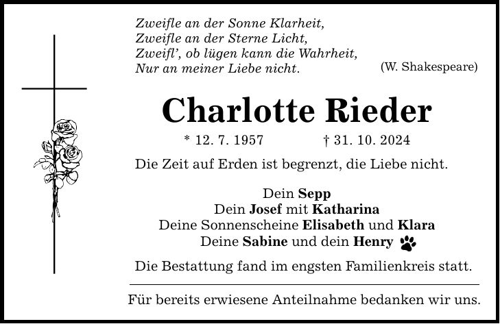 Zweifle an der Sonne Klarheit, Zweifle an der Sterne Licht, Zweifl', ob lügen kann die Wahrheit, Nur an meiner Liebe nicht. Charlotte Rieder * 12. 7. 1957 _ 31. 10. 2024 Die Zeit auf Erden ist begrenzt, die Liebe nicht. Dein Sepp Dein Josef mit Katharina Deine Sonnenscheine Elisabeth und Klara Deine Sabine und dein Henry Die Bestattung fand im engsten Familienkreis statt. Für bereits erwiesene Anteilnahme bedanken wir uns. (W. Shakespeare)