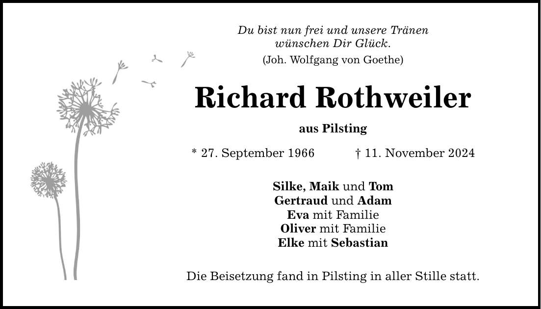 Du bist nun frei und unsere Tränen wünschen Dir Glück. (Joh. Wolfgang von Goethe) Richard Rothweiler aus Pilsting * 27. September 1966 _ 11. November 2024 Silke, Maik und Tom Gertraud und Adam Eva mit Familie Oliver mit Familie Elke mit Sebastian Die Beisetzung fand in Pilsting in aller Stille statt.