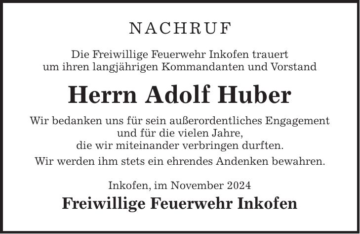 NACHRUF Die Freiwillige Feuerwehr Inkofen trauert um ihren langjährigen Kommandanten und Vorstand Herrn Adolf Huber Wir bedanken uns für sein außerordentliches Engagement und für die vielen Jahre, die wir miteinander verbringen durften. Wir werden ihm stets ein ehrendes Andenken bewahren. Inkofen, im November 2024 Freiwillige Feuerwehr Inkofen